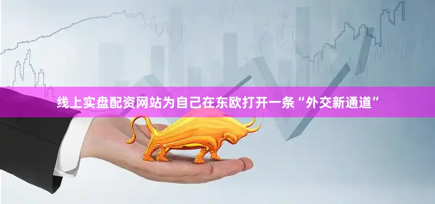 线上实盘配资网站为自己在东欧打开一条“外交新通道”